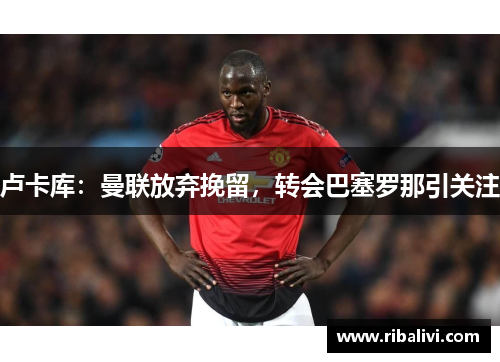 卢卡库：曼联放弃挽留，转会巴塞罗那引关注